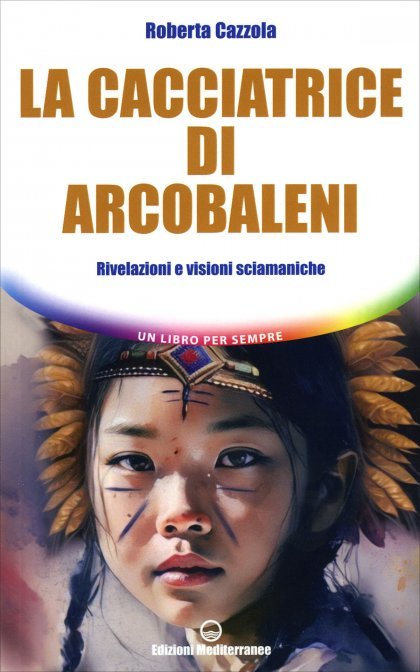 La Cacciatrice di Arcobaleni. Rivelazioni e visioni sciamaniche - Roberta Cazzola