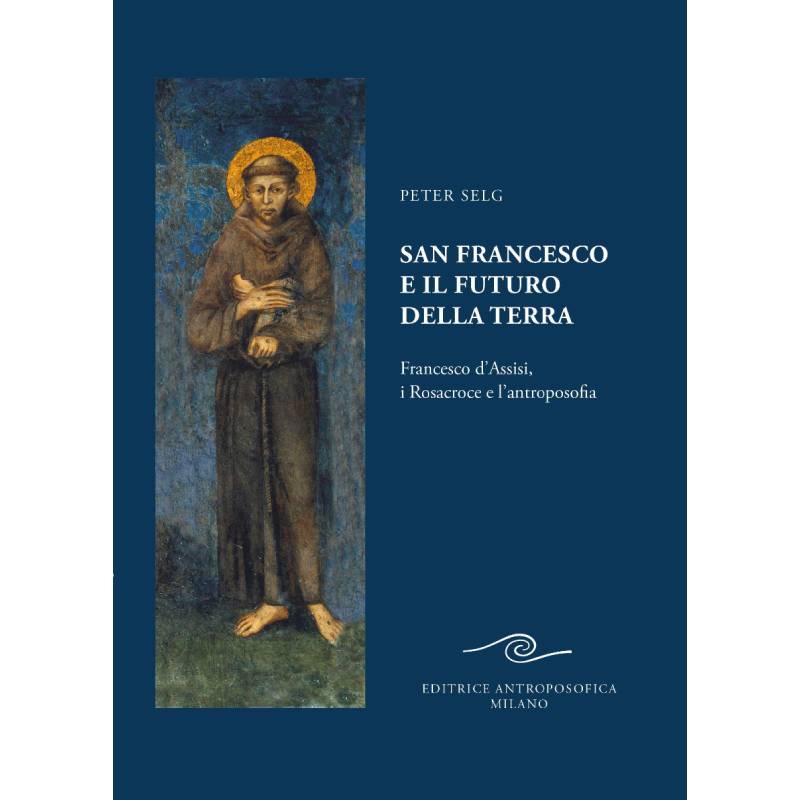 San Francesco e il futuro della Terra. Francesco d'Assisi, i Rosacroce e l'Antroposofia - Peter Selg
