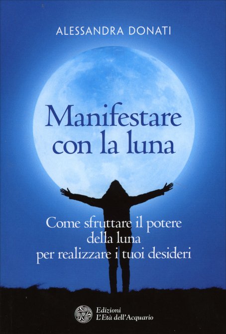 Manifestare con la Luna. Come sfruttare il potere della Luna per realizzare i tuoi desideri - Alessandra Donati